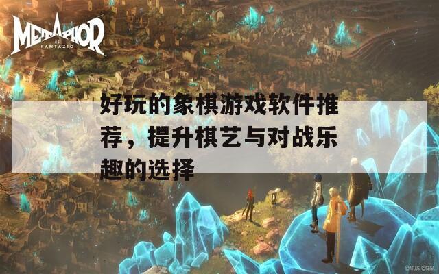 好玩的象棋游戏软件推荐，提升棋艺与对战乐趣的选择