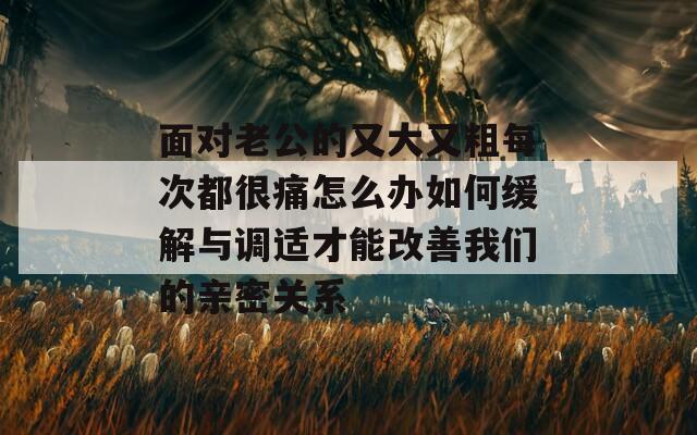 面对老公的又大又粗每次都很痛怎么办如何缓解与调适才能改善我们的亲密关系