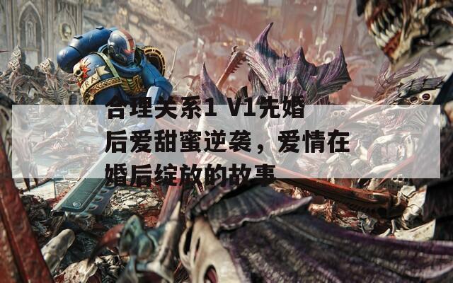 合理关系1 V1先婚后爱甜蜜逆袭，爱情在婚后绽放的故事