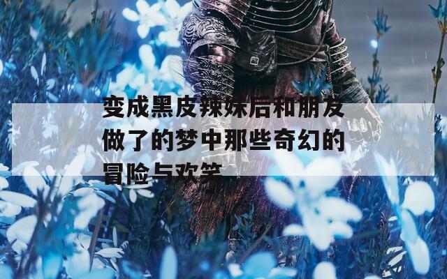 变成黑皮辣妹后和朋友做了的梦中那些奇幻的冒险与欢笑