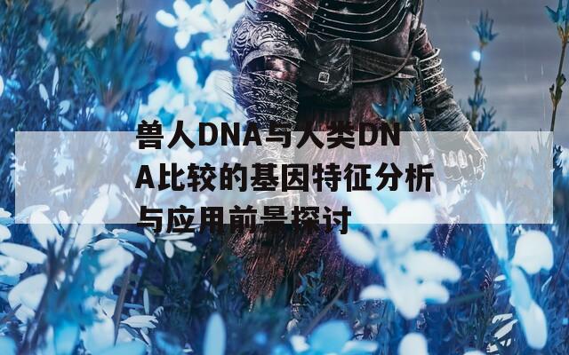 兽人DNA与人类DNA比较的基因特征分析与应用前景探讨