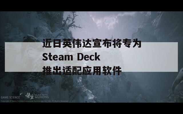 近日英伟达宣布将专为Steam Deck推出适配应用软件