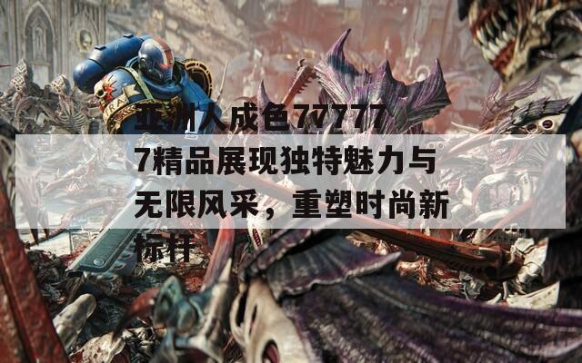 亚洲人成色777777精品展现独特魅力与无限风采，重塑时尚新标杆