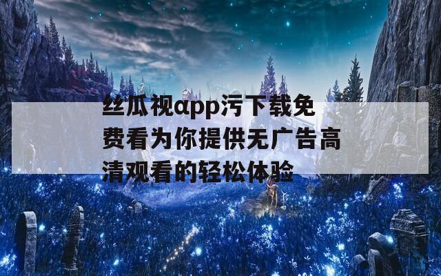 丝瓜视αpp污下载免费看为你提供无广告高清观看的轻松体验