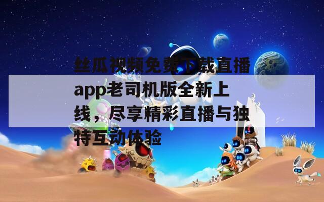 丝瓜视频免费下载直播app老司机版全新上线，尽享精彩直播与独特互动体验