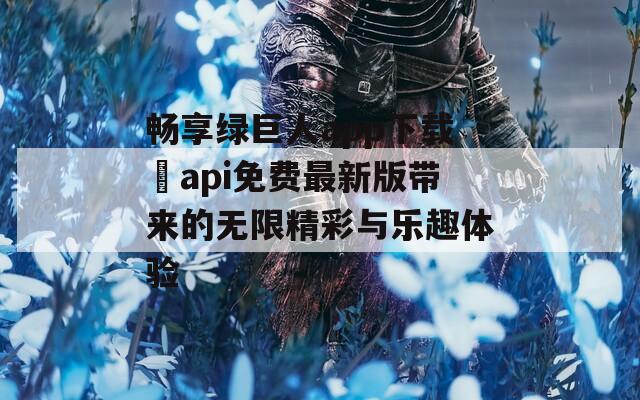 畅享绿巨人app下载汅api免费最新版带来的无限精彩与乐趣体验