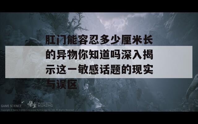 肛门能容忍多少厘米长的异物你知道吗深入揭示这一敏感话题的现实与误区