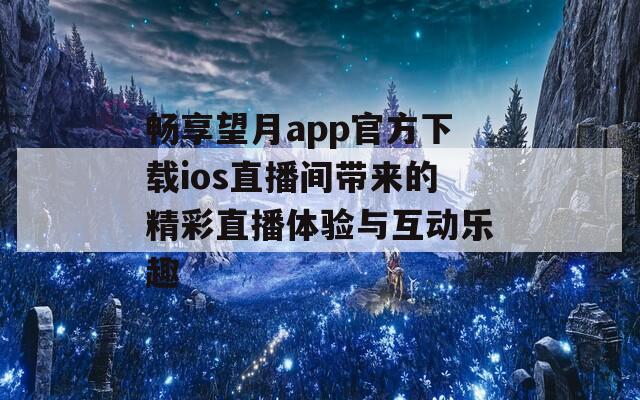 畅享望月app官方下载ios直播间带来的精彩直播体验与互动乐趣