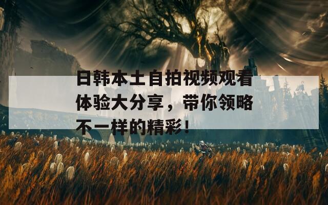 日韩本土自拍视频观看体验大分享，带你领略不一样的精彩！