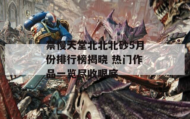 禁慢天堂北北北砂5月份排行榜揭晓 热门作品一览尽收眼底