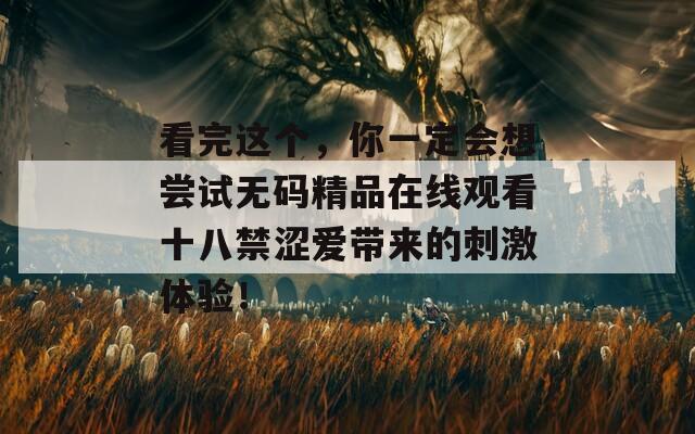 看完这个，你一定会想尝试无码精品在线观看十八禁涩爱带来的刺激体验！