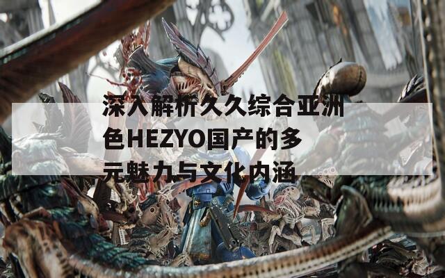 深入解析久久综合亚洲色HEZYO国产的多元魅力与文化内涵