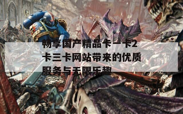 畅享国产精品卡一卡2卡三卡网站带来的优质服务与无限乐趣