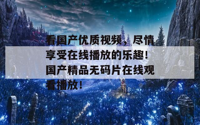 看国产优质视频，尽情享受在线播放的乐趣！国产精品无码片在线观看播放！