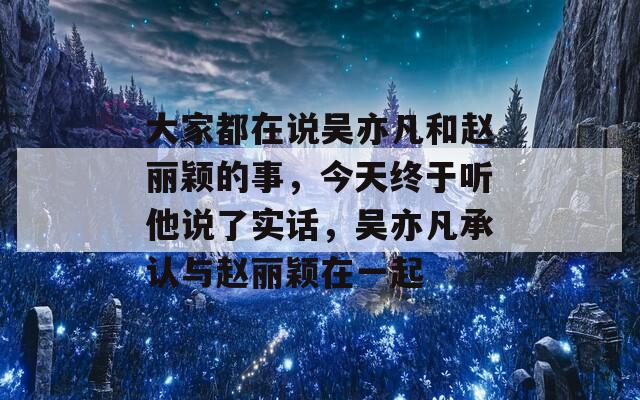 大家都在说吴亦凡和赵丽颖的事，今天终于听他说了实话，吴亦凡承认与赵丽颖在一起