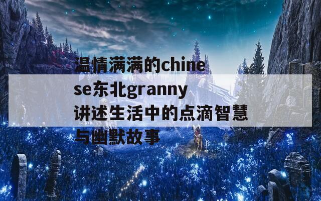 温情满满的chinese东北granny讲述生活中的点滴智慧与幽默故事