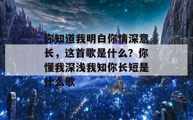 你知道我明白你情深意长，这首歌是什么？你懂我深浅我知你长短是什么歌