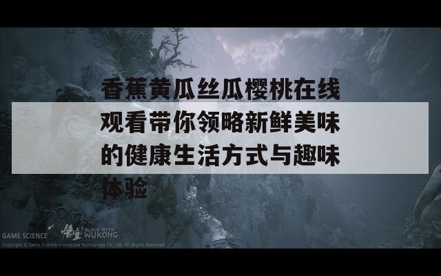 香蕉黄瓜丝瓜樱桃在线观看带你领略新鲜美味的健康生活方式与趣味体验