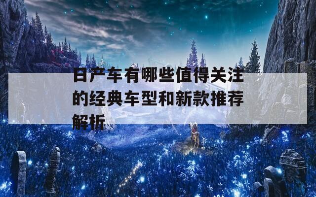 日产车有哪些值得关注的经典车型和新款推荐解析