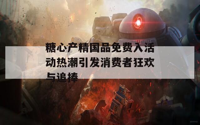 糖心产精国品免费入活动热潮引发消费者狂欢与追捧