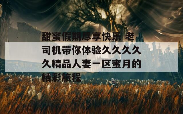 甜蜜假期尽享快乐 老司机带你体验久久久久久精品人妻一区蜜月的精彩旅程