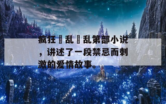 疯狂婬乱婬乱第部小说，讲述了一段禁忌而刺激的爱情故事。