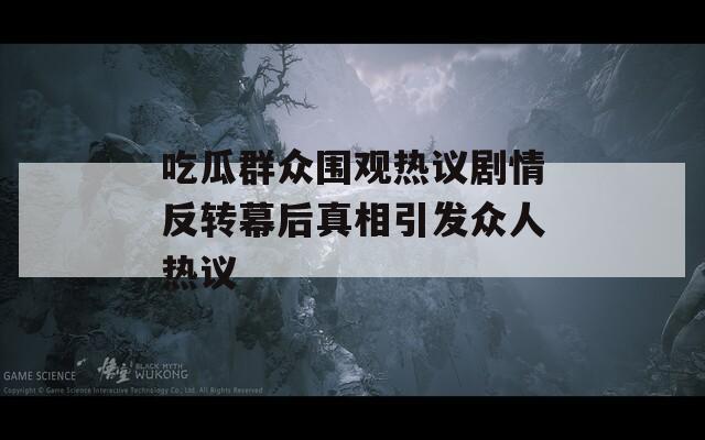 吃瓜群众围观热议剧情反转幕后真相引发众人热议