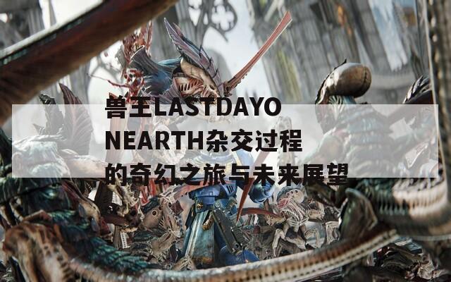 兽王LASTDAYONEARTH杂交过程的奇幻之旅与未来展望