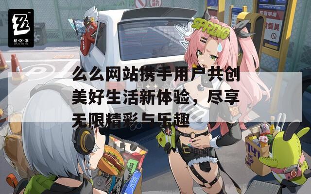 么么网站携手用户共创美好生活新体验，尽享无限精彩与乐趣