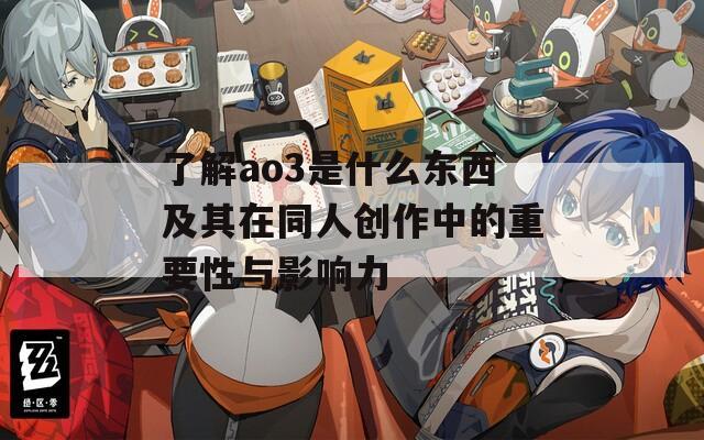 了解ao3是什么东西及其在同人创作中的重要性与影响力