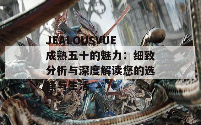 JEALOUSVUE成熟五十的魅力：细致分析与深度解读您的选择与生活