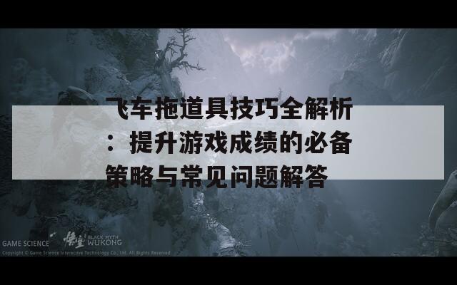 飞车拖道具技巧全解析：提升游戏成绩的必备策略与常见问题解答