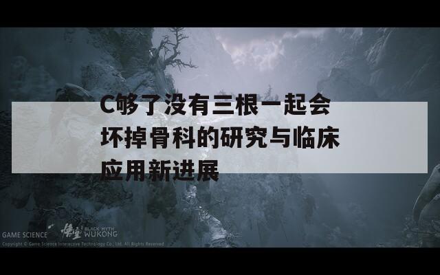 C够了没有三根一起会坏掉骨科的研究与临床应用新进展