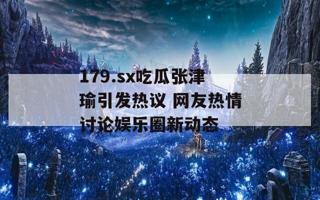 179.sx吃瓜张津瑜引发热议 网友热情讨论娱乐圈新动态