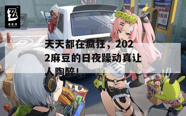 天天都在疯狂，2022麻豆的日夜躁动真让人陶醉！