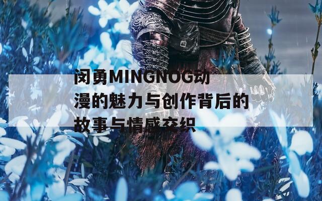 闵勇MINGNOG动漫的魅力与创作背后的故事与情感交织