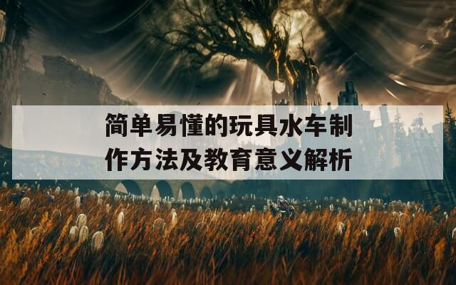 简单易懂的玩具水车制作方法及教育意义解析