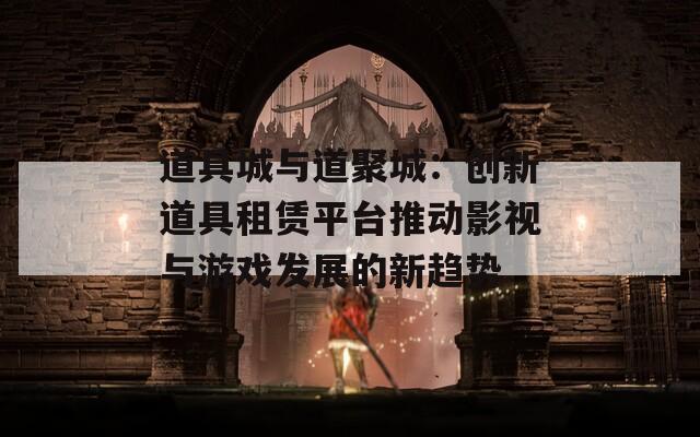 道具城与道聚城：创新道具租赁平台推动影视与游戏发展的新趋势