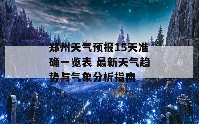 郑州天气预报15天准确一览表 最新天气趋势与气象分析指南