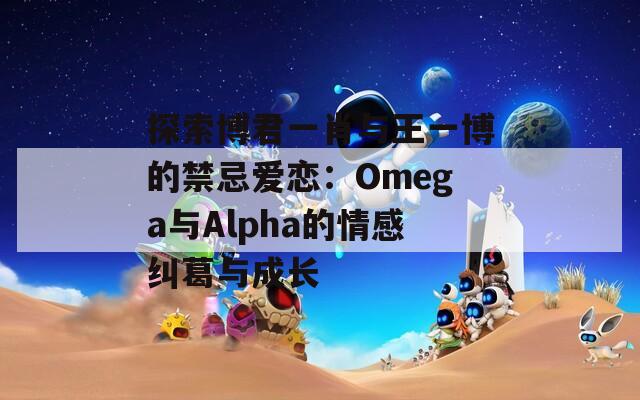 探索博君一肖与王一博的禁忌爱恋：Omega与Alpha的情感纠葛与成长