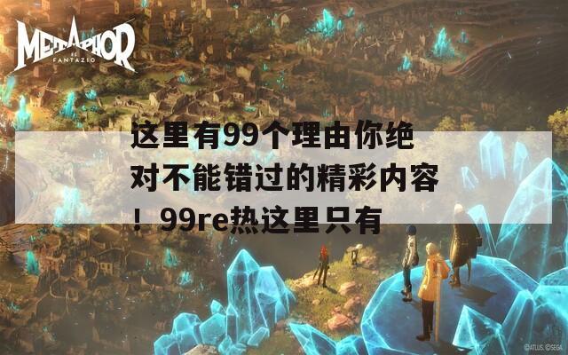 这里有99个理由你绝对不能错过的精彩内容！99re热这里只有