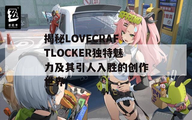 揭秘LOVECRAFTLOCKER独特魅力及其引人入胜的创作世界