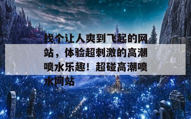 找个让人爽到飞起的网站，体验超刺激的高潮喷水乐趣！超碰高潮喷水网站