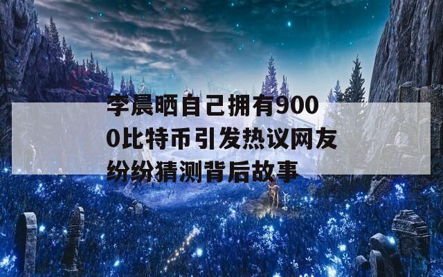 李晨晒自己拥有9000比特币引发热议网友纷纷猜测背后故事