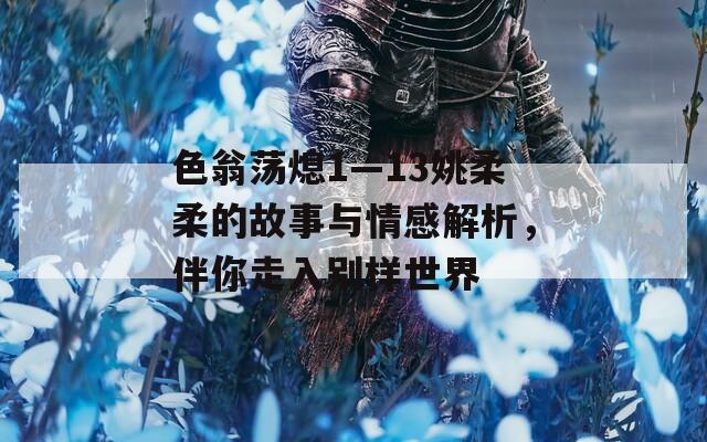 色翁荡熄1—13姚柔柔的故事与情感解析，伴你走入别样世界