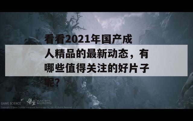 看看2021年国产成人精品的最新动态，有哪些值得关注的好片子呢？