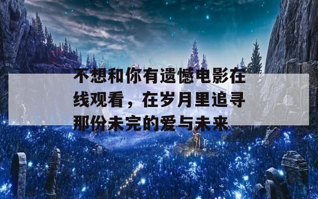 不想和你有遗憾电影在线观看，在岁月里追寻那份未完的爱与未来