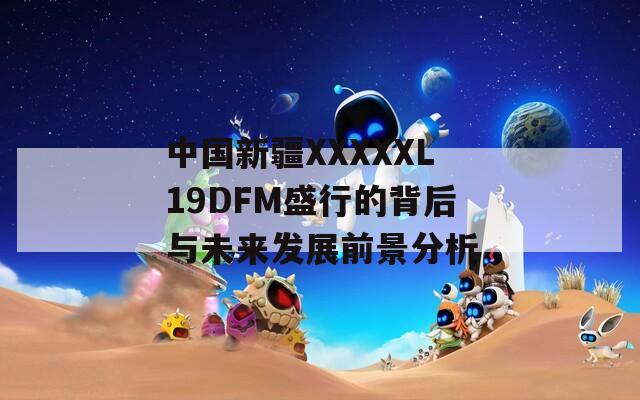 中国新疆XXXXXL19DFM盛行的背后与未来发展前景分析