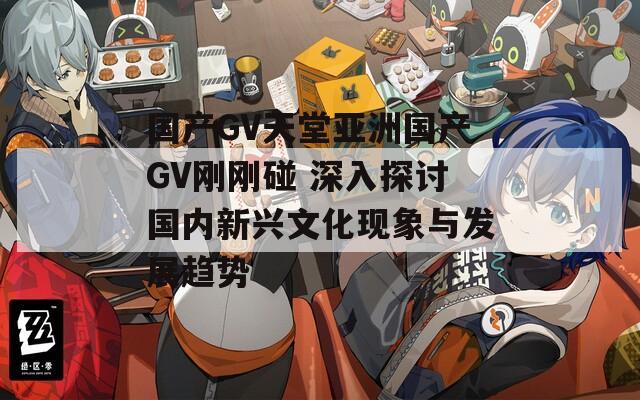 国产GV天堂亚洲国产GV刚刚碰 深入探讨国内新兴文化现象与发展趋势