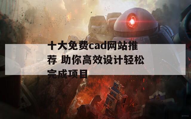 十大免费cad网站推荐 助你高效设计轻松完成项目